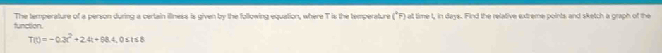 The temperature of a person during a certain illness is given by the following equation, where T is the temperature (^circ F) ) at time t, in days. Find the relative extreme points and sketch a graph of the 
function.
T(t)=-0.3t^2+2.4t+98.4 , 0≤ts8