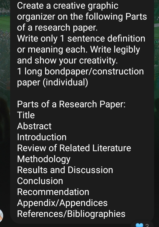 Create a creative graphic 
organizer on the following Parts 
of a research paper. 
Write only 1 sentence definition 
or meaning each. Write legibly 
and show your creativity. 
1 long bondpaper/construction 
paper (individual) 
Parts of a Research Paper: 
Title 
Abstract 
Introduction 
Review of Related Literature 
Methodology 
Results and Discussion 
Conclusion 
Recommendation 
Appendix/Appendices 
References/Bibliographies