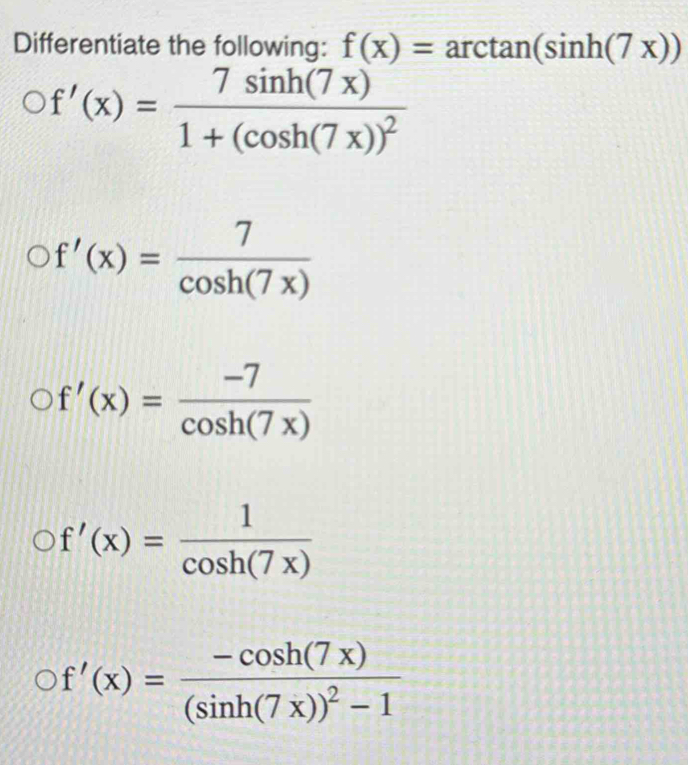 Differentiate the following: f(x)=arctan (sin h(7x))
f'(x)=frac 7sin h(7x)1+(cos h(7x))^2
f'(x)= 7/cos h(7x) 
f'(x)= (-7)/cos h(7x) 
f'(x)= 1/cos h(7x) 
f'(x)=frac -cos h(7x)(sin h(7x))^2-1