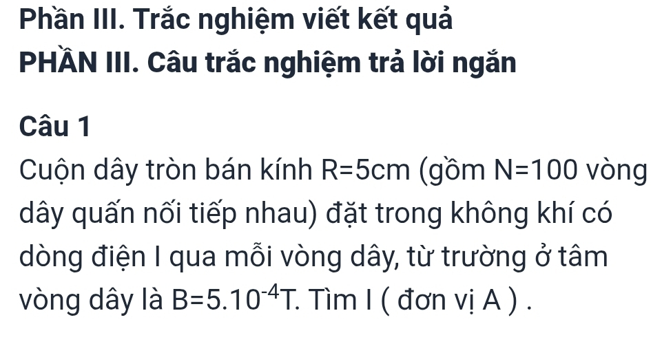 Phần III. Trắc nghiệm viết kết quả 
PHÄN III. Câu trắc nghiệm trả lời ngắn 
Câu 1 
Cuộn dây tròn bán kính R=5cm (gồm N=100 vòng 
dây quấn nối tiếp nhau) đặt trong không khí có 
dòng điện I qua mỗi vòng dây, từ trường ở tâm 
vòng dây là B=5.10^(-4)T. : Tìm I ( đơn vị A ) .