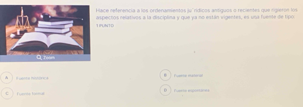 ce referencia a los ordenamientos ju´ridicos antiquos o recientes que rigieron los
pectos relativos a la disciplina y que ya no están vigentes, es una fuente de tipo:
UNTO
A Fuente histórica B Fuente material
C) Fuente formal D Fuente espontánea