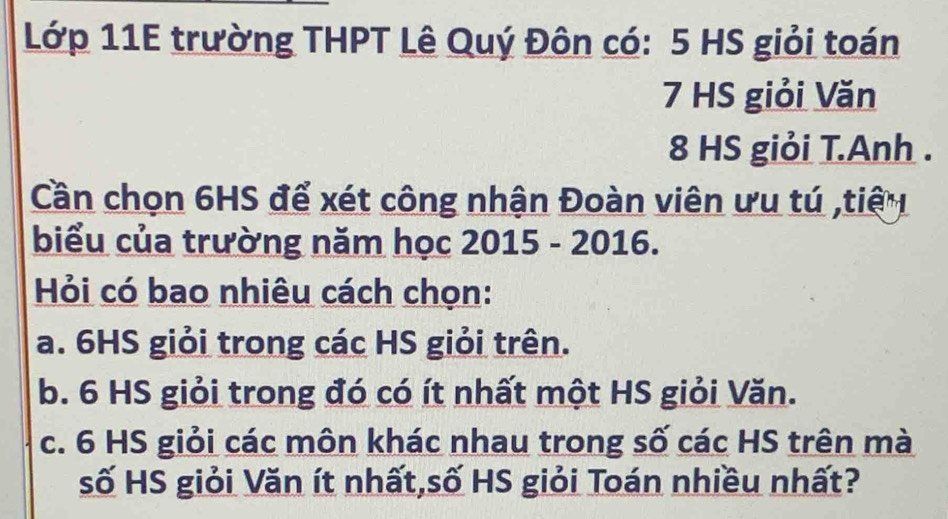 Lớp 11E trường THPT Lê Quý Đôn có: 5 HS giỏi toán
7 HS giỏi Văn
8 HS giỏi T.Anh .
Cần chọn 6HS để xét công nhận Đoàn viên ưu tú ,tiế 
biểu của trường năm học 2015 - 2016.
Hỏi có bao nhiêu cách chọn:
a. 6HS giỏi trong các HS giỏi trên.
b. 6 HS giỏi trong đó có ít nhất một HS giỏi Văn.
c. 6 HS giỏi các môn khác nhau trong số các HS trên mà
số HS giỏi Văn ít nhất,số HS giỏi Toán nhiều nhất?