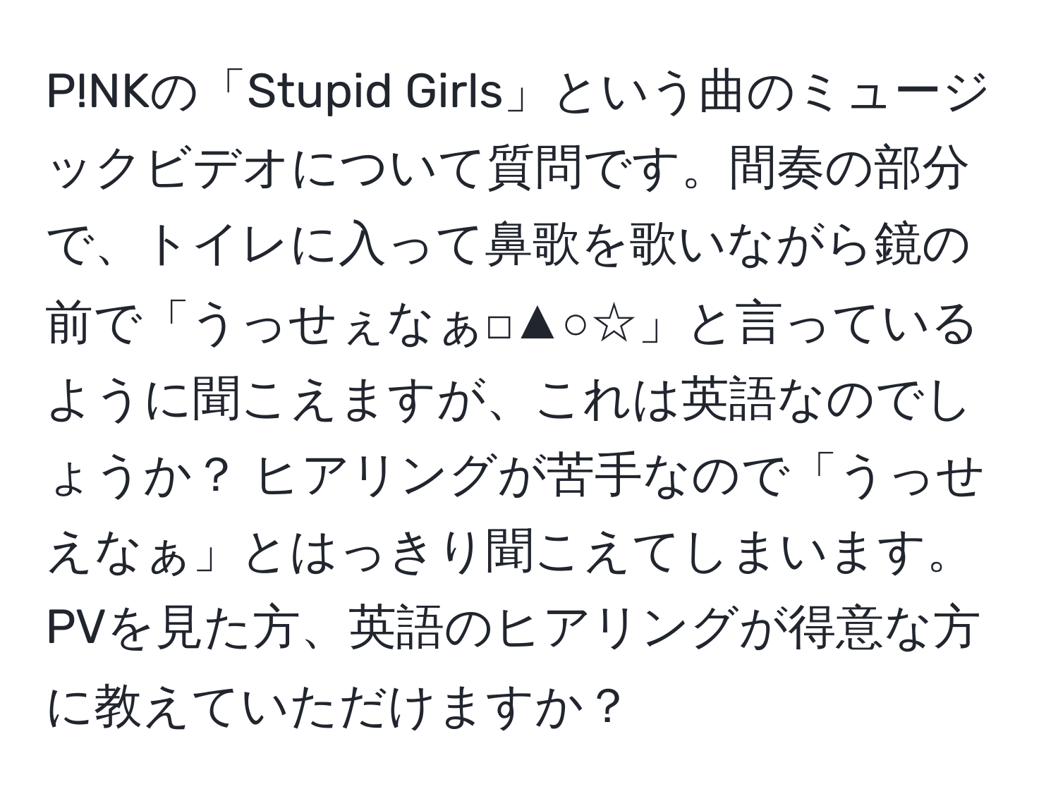 P!NKの「Stupid Girls」という曲のミュージックビデオについて質問です。間奏の部分で、トイレに入って鼻歌を歌いながら鏡の前で「うっせぇなぁ□▲○☆」と言っているように聞こえますが、これは英語なのでしょうか？ ヒアリングが苦手なので「うっせえなぁ」とはっきり聞こえてしまいます。PVを見た方、英語のヒアリングが得意な方に教えていただけますか？