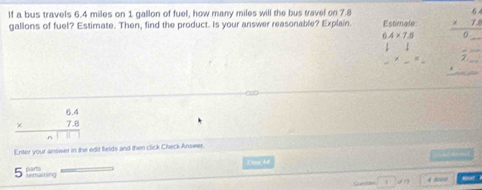 If a bus travels 6.4 miles on 1 gallon of fuel, how many miles will the bus travel on 7.8
gallons of fuel? Estimate. Then, find the product. Is your answer reasonable? Explain. Estimale beginarrayr 6.4 * 1.8 hline 0_ endarray
6.4* 7.8
frac 1= beginarrayr frac 2= +frac =frac  hline endarray
* . 1 74 
Enter your answer in the edit fields and then click Check Answer. 
Clse A
5 parts 
remaining
4 4 900