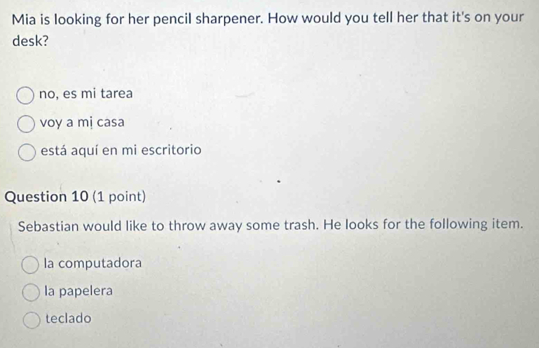 Mia is looking for her pencil sharpener. How would you tell her that it's on your
desk?
no, es mi tarea
voy a mị casa
está aquí en mi escritorio
Question 10 (1 point)
Sebastian would like to throw away some trash. He looks for the following item.
la computadora
la papelera
teclado