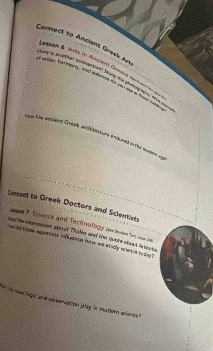 Connect to Ancient Greek Art 
esson 6 Arts in Ancient Greecd des Sopent ler an 
ere is another connection! Study the photographs. Wher elen 
order, harmony, and balance do you see in these building 
Hew has ancient Greek architecture endured in the modern ag 
Connect to Greek Doctors and Scientists 
Lesson 7 Science and Technology (See Student Text, page 262 
Read the information about Thales and the quote about Aristotle 
w did these ecientists influence how we study science today ? 
he me daes logic and observation play in modern science ?