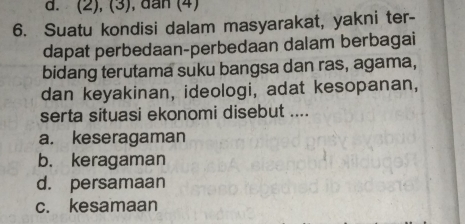 d. (2), (3), dan (4)
6. Suatu kondisi dalam masyarakat, yakni ter-
dapat perbedaan-perbedaan dalam berbagai
bidang terutama suku bangsa dan ras, agama,
dan keyakinan, ideologi, adat kesopanan,
serta situasi ekonomi disebut ....
a. keseragaman
b. keragaman
d. persamaan
c. kesamaan