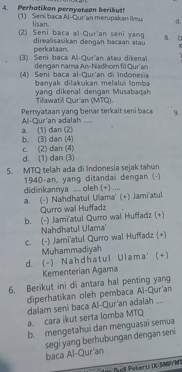 Perhatikan pernyataan berikut!
1) Seni baca Al-Qur’an merupakan ilmu
lisan.
d.
(2) Seni baca al-Qur'an seni yang 8. D
direalisasikan dengan bacaan atau
perkataan.
k
(3) Seni baca Al-Qur'an atau dikenal
dengan nama An-Nadhom fil Qur`an
(4) Seni baca al-Qur'an di Indonesia
banyak dilakukan melalui lomba
yang dikenal dengan Musabaqah
Tilawatil Qur'an (MTQ).
Pernyataan yang benar terkait seni baca 9.
Al-Qur’an adalah .....
a. (1) dan (2)
b. (3) dan (4)
c. (2) dan (4)
d. (1) dan (3)
5. MTQ telah ada di Indonesia sejak tahun
1940-an, yang ditandai dengan (-)
didirikannya .... oleh (+) ....
a. (-) Nahdhatul Ulama' (+) Jami'atul
Qurro wal Huffadz
b. ( (-) Jami'atul Qurro wal Huffadz (+)
Nahdhatul Ulama’
c. (-) Jami’atul Qurro wal Huffadz (+)
Muhammadiyah
d. ( - ) N a h d h a t u l U l a m a ' ( + )
Kementerian Agama
6. Berikut ini di antara hal penting yang
diperhatikan oleh pembaca Al-Qur'an
dalam seni baca Al-Qur’an adalah ....
a. cara ikut serta lomba MTQ
b. mengetahui dan menguasai semua
segi yang berhubungan dengan seni
baca Al-Qur'an
n Pu di Pekerti IX SMP/MT