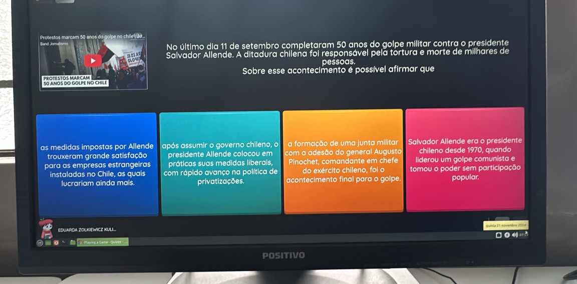 No último dia 11 de setembro completaram 50 anos do golpe militar contra o presidente 
Salvador Allende. A ditadura chilena foi responsável pela tortura e morte de milhares de 
pessoas. 
Sobre esse acontecimento é possível afirmar que 
as medidas impostas por Allende após assumir o governo chileno, o a formação de uma junta militar Salvador Allende era o presidente 
trouxeram grande satisfação presidente Allende colocou em com a adesão do general Augusto chileno desde 1970, quando 
para as empresas estrangeiras práticas suas medidas liberais, Pinochet, comandante em chefe liderou um golpe comunista e 
instaladas no Chile, as quais com rápido avanço na política de do exército chileno, foi o tomou o poder sem participação 
lucrariam ainda mais. privatizações. acontecimento final para o golpe. popular. 
EDUARDA ZOLKIEWICZ KULL. quinte 21 novembro 2026 
G Maying a Game - Quizizz w 
POSITIVO