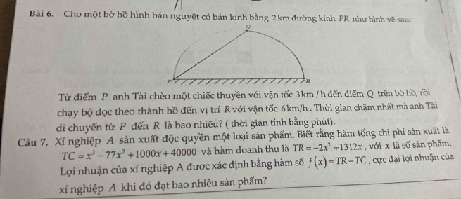 Cho một bờ hồ hình bán nguyệt có bán kính bằng 2 km đường kính PR như hình vẽ sau:
Từ điểm P anh Tài chèo một chiếc thuyền với vận tốc 3km / h đến điểm Q trên bờ hồ, rồi
chạy bộ dọc theo thành hồ đến vị trí R với vận tốc 6km/h. Thời gian chậm nhất mà anh Tài
di chuyến từ P đến R là bao nhiêu? ( thời gian tính bằng phút).
Câu 7. Xí nghiệp A sản xuất độc quyền một loại sản phẩm. Biết rằng hàm tống chi phí sản xuất là
TC=x^3-77x^2+1000x+40000 và hàm doanh thu là TR=-2x^2+1312x , với x là số sản phẩm.
Lợi nhuận của xí nghiệp A được xác định bằng hàm số f(x)=TR-TC , cực đại lợi nhuận của
xí nghiệp A khi đó đạt bao nhiêu sản phẩm?