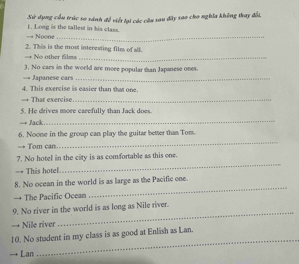 Sử dụng cấu trúc so sánh đễ viết lại các câu sau đây sao cho nghĩa không thay đổi. 
1. Long is the tallest in his class. 
Noone_ 
2. This is the most interesting film of all. 
→ No other films_ 
3. No cars in the world are more popular than Japanese ones. 
→ Japanese cars_ 
4. This exercise is easier than that one. 
→ That exercise_ 
5. He drives more carefully than Jack does. 
→ Jack 
_ 
6. Noone in the group can play the guitar better than Tom. 
Tom can 
_ 
7. No hotel in the city is as comfortable as this one. 
This hotel 
_ 
8. No ocean in the world is as large as the Pacific one. 
The Pacific Ocean 
_ 
_ 
9. No river in the world is as long as Nile river. 
Nile river 
_ 
10. No student in my class is as good at Enlish as Lan. 
Lan