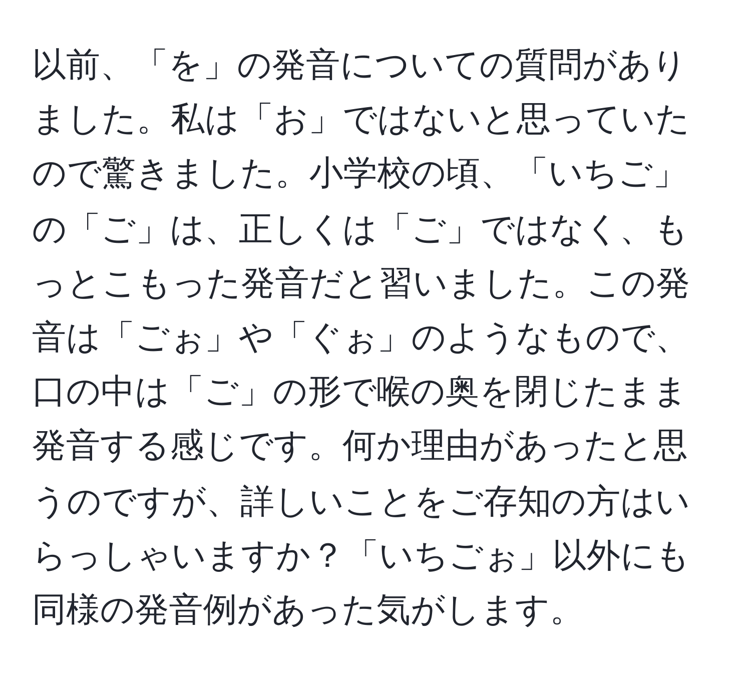 以前、「を」の発音についての質問がありました。私は「お」ではないと思っていたので驚きました。小学校の頃、「いちご」の「ご」は、正しくは「ご」ではなく、もっとこもった発音だと習いました。この発音は「ごぉ」や「ぐぉ」のようなもので、口の中は「ご」の形で喉の奥を閉じたまま発音する感じです。何か理由があったと思うのですが、詳しいことをご存知の方はいらっしゃいますか？「いちごぉ」以外にも同様の発音例があった気がします。