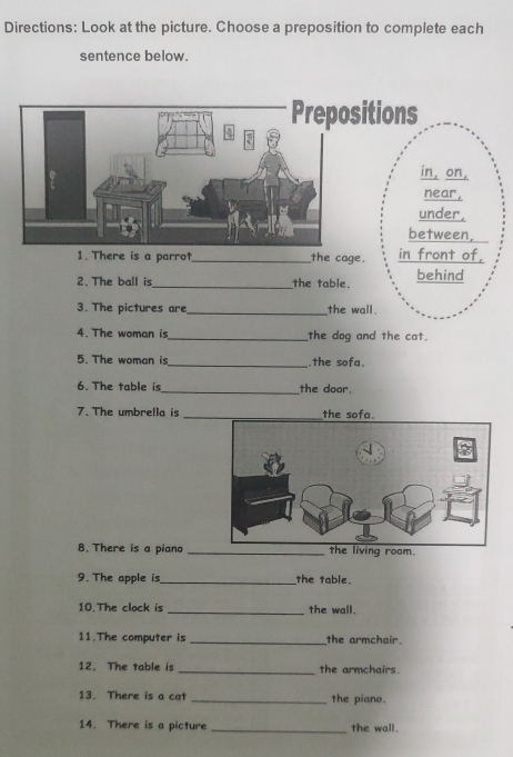 Directions: Look at the picture. Choose a preposition to complete each 
sentence below. 
1. There is a parrot_ the cage. in front of, 
2. The ball is_ the table. behind 
3. The pictures are_ the wall. 
4. The woman is_ the dog and the cat. 
5. The woman is_ .the sofa. 
6. The table is_ the door. 
7. The umbrella is _the sofa. 
8. There is a piano _the living room. 
9. The apple is_ the table. 
10.The clock is _the wall. 
11.The computer is _the armchair. 
12. The table is _the armchairs. 
13. There is a cat _the piano. 
14. There is a picture _the wall.