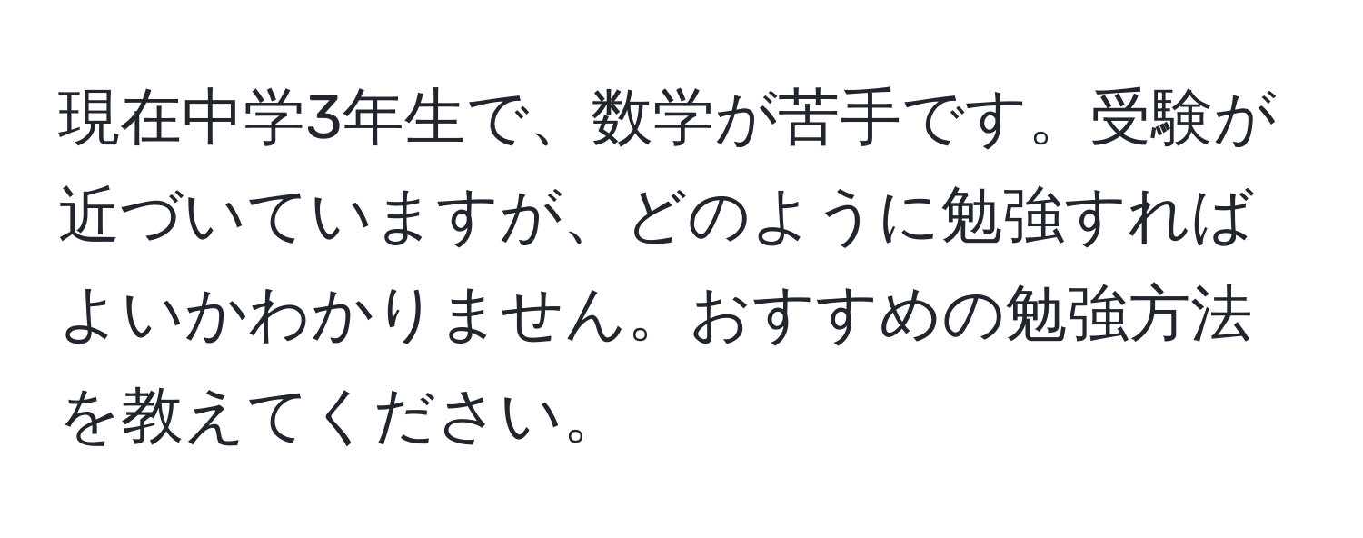 現在中学3年生で、数学が苦手です。受験が近づいていますが、どのように勉強すればよいかわかりません。おすすめの勉強方法を教えてください。