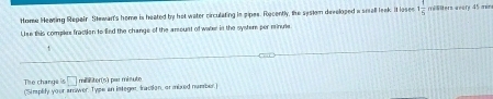 Home Heaing Repair Stewar's home is heated by hot water circulating in pipes. Recently, the sestem developed a small leak. It loses 1 1/5  millters weary 45 min
Use this complex fraction to End the change of the arount of water in the syster per minue 
The change is □ mililter(s) par misute 
('Simplify your anwer. Type an integer Iraction, or mixed nuember.)