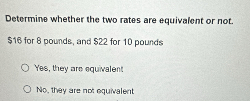 Determine whether the two rates are equivalent or not.
$16 for 8 pounds, and $22 for 10 pounds
Yes, they are equivalent
No, they are not equivalent