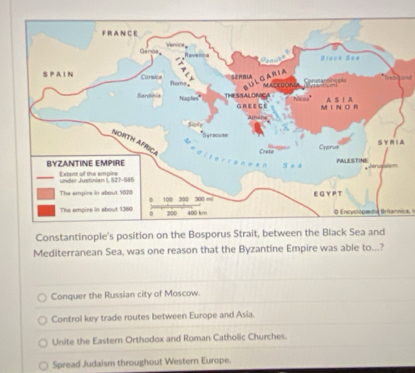 lnd
A
0 Encyolopædia Britannica, I
Constantinople's position on the Bosporus Strait, between the Black Sea and
Mediterranean Sea, was one reason that the Byzantine Empire was able to...?
Conquer the Russian city of Moscow.
Control key trade routes between Europe and Asia.
Unite the Eastern Orthodox and Roman Catholic Churches.
Spread Judaism throughout Western Europe.