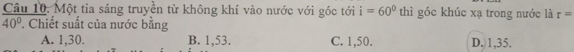 Một tia sáng truyền từ không khí vào nước với góc tới i=60° thì góc khúc xạ trong nước là r=
40°. Chiết suất của nước bằng
A. 1, 30. B. 1, 53. C. 1, 50. D. 1, 35.