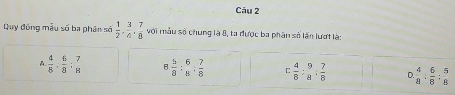 Quy đồng mẫu số ba phân số  1/2 ,  3/4 ,  7/8  với mẫu số chung là 8, ta được ba phân số lần lượt là:
A  4/8 ;  6/8 ;  7/8 
B  5/8 ;  6/8 ;  7/8 
C.  4/8 ;  9/8 ;  7/8 
D.  4/8 ;  6/8 ;  5/8 