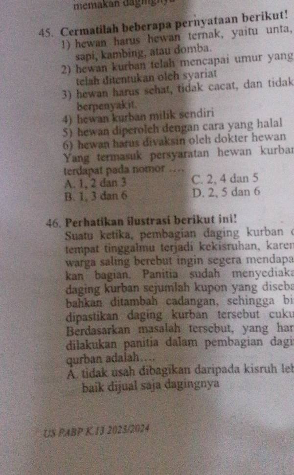 memakan dagingi
45. Cermatilah beberapa pernyataan berikut!
1) hewan harus hewan ternak, yaitu unta,
sapi, kambing, atau domba.
2) hewan kurban telah mencapai umur yang
telah ditentukan olch syariat
3) hewan harus sehat, tidak cacat, dan tidak
berpenyakit.
4) hewan kurban milik sendiri
5) hewan diperoleh dengan cara yang halal
6) hewan harus divaksin oleh dokter hewan
Yang termasuk persyaratan hewan kurbar
terdapat pada nomor …
A. 1, 2 dan 3 C. 2, 4 dan 5
B. 1, 3 dan 6 D. 2, 5 dan 6
46. Perhatikan ilustrasi berikut ini!
Suatu ketika, pembagian daging kurban o
tempat tinggalmu terjadi kekisruhan, karen
warga saling berebut ingin segera mendapa
kan bagian. Panitia sudah menyediaka
daging kurban sejumlah kupon yang diseba
bahkan ditambah cadangan, sehingga bi
dipastikan daging kurban tersebut cuku
Berdasarkan masalah tersebut, yang har
dilakukan panitia dalam pembagian dagi
qurban adalah….
A. tidak usah dibagikan daripada kisruh lel
baik dijual saja dagingnya
US PABP K 13 2023/2024