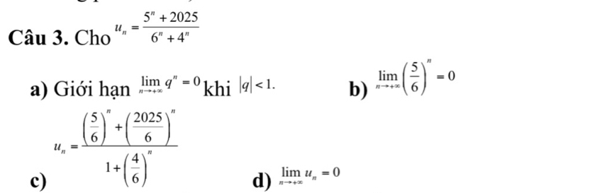 Cau3.Cho u_n= (5^n+2025)/6^n+4^n 
a) Giới hạn limlimits _nto +∈fty q^n=0 khi |q|<1</tex>. b) limlimits _nto +∈fty ( 5/6 )^n=0
c) u_x=frac ( 5/6 )^x+( 2025/6 )^x1+( 4/6 )^x
d) limlimits _nto +∈fty u_n=0