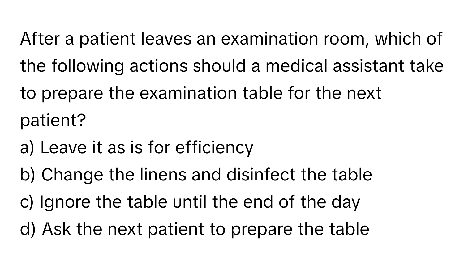 After a patient leaves an examination room, which of the following actions should a medical assistant take to prepare the examination table for the next patient?

a) Leave it as is for efficiency 
b) Change the linens and disinfect the table 
c) Ignore the table until the end of the day 
d) Ask the next patient to prepare the table