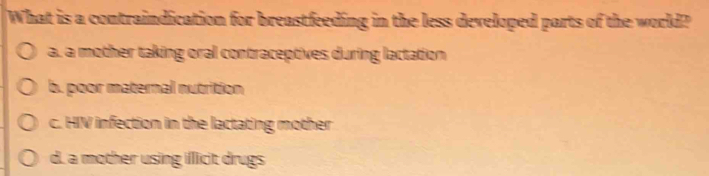 What is a contraindication for breastfeeding in the less developed parts of the world?
a. a mother taking oral contraceptives during lactation
b. poor maternal nutrition
c. HIV infection in the lactating mother
d. a mother using illicit drugs