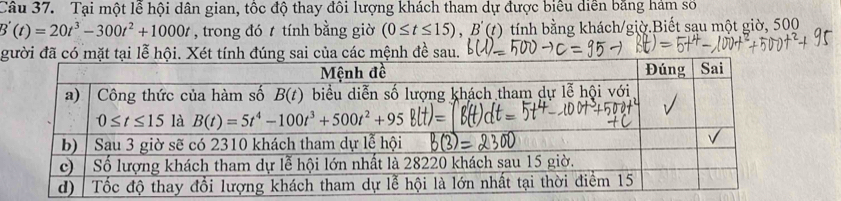 Tại một lễ hội dân gian, tốc độ thay đôi lượng khách tham dự được biểu diễn bằng hám số
B'(t)=20t^3-300t^2+1000t , trong đó t tính bằng giờ (0≤ t≤ 15),B'(t) tính bằng khách/giờ.Biết sau một giờ, 500
gười đã có mặt tại lễ hội. Xét tính đúng sai của các mệnh đề sau.