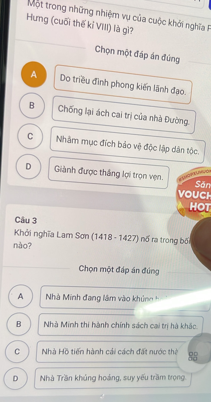 Một trong những nhiệm vụ của cuộc khởi nghĩa P
Hưng (cuối thế kỉ VIII) là gì?
Chọn một đáp án đúng
A Do triều đình phong kiến lãnh đạo.
B Chống lại ách cai trị của nhà Đường.
C Nhằm mục đích bảo vệ độc lập dân tộc.
D Giành được thắng lợi trọn vẹn. #SHOPXUHUOA
Săn
VOUCH
HOT
Câu 3
Khởi nghĩa Lam Sơn (1418 - 1427) nổ ra trong bối
nào?
Chọn một đáp án đúng
A Nhà Minh đang lâm vào khủng h
B Nhà Minh thi hành chính sách cai trị hà khắc.
C Nhà Hồ tiến hành cải cách đất nước thờ □□
`□
D Nhà Trần khúng hoảng, suy yếu trầm trọng.