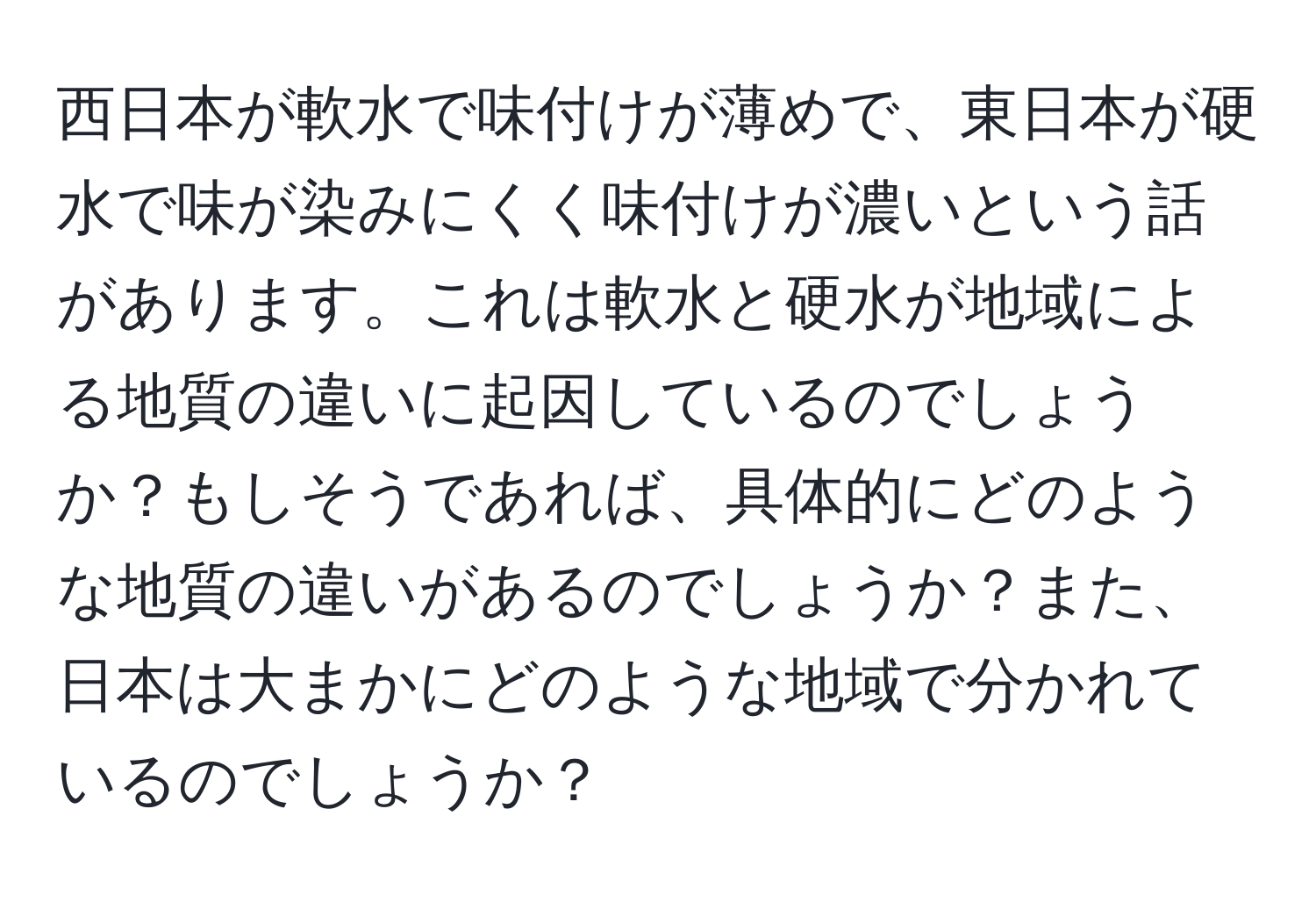 西日本が軟水で味付けが薄めで、東日本が硬水で味が染みにくく味付けが濃いという話があります。これは軟水と硬水が地域による地質の違いに起因しているのでしょうか？もしそうであれば、具体的にどのような地質の違いがあるのでしょうか？また、日本は大まかにどのような地域で分かれているのでしょうか？