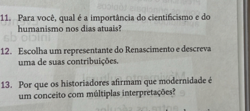 Para você, qual é a importância do cientificismo e do 
humanismo nos dias atuais? 
12. Escolha um representante do Renascimento e descreva 
uma de suas contribuições. 
13. Por que os historiadores afirmam que modernidade é 
um conceito com múltiplas interpretações?