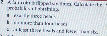 A fair coin is flipped six times. Calculate the 
probability of obtaining: 
a exactly three heads 
b no more than four heads 
c at least three heads and fewer than six.