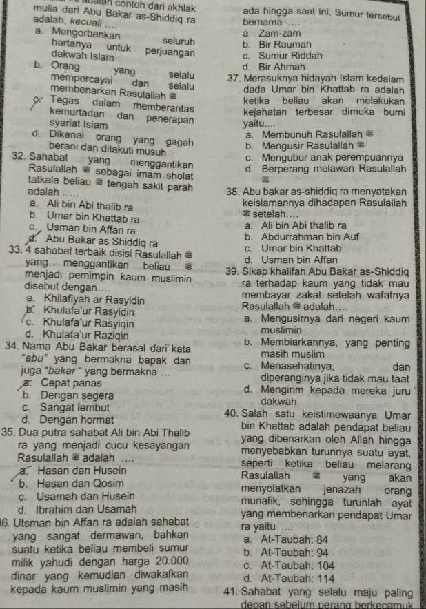 aualah contoh dari akhlak ada hingga saat ini. Sumur tersebut
mulia dari Abu Bakar as-Shiddiq ra berama . . . .
adalah, kecuali ....
a. Zam-zam
a. Mengorbankan seluruh b. Bir Raumah
hartanya untuk
dakwah Islam perjuangan c. Sumur Riddah
d. Bir Ahmah
b. Orang yang selalu 37. Merasuknya hidayah Islam kedalam
mempercayai dan selalu dada Umar bin Khattab ra adalah
membenarkan Rasulallah 
ketika beliau akan melakukan
Tegas dalam memberantas kejahatan terbesar dimuka bumi
kemurtadan dan penerapan
syariat Islam yaitu....
a. Membunuh Rasulallah
d. Dikenal orang yang gagah b. Mengusir Rasulallah *
berani dan ditakuti musuh
c. Mengubur anak perempuannya
32. Sahabat  yang    menggantikan
d. Berperang melawan Rasulallah
Rasulallah * sebagai imam sholat
tatkala beliau  tengah sakit parah
adalah    
38. Abu bakar as-shiddiq ra menyatakan
a. Ali bin Abi thalib ra
keislamannya dihadapan Rasulallah
b. Umar bin Khattab ra ⑯ setelah.
c. Usman bin Affan ra a. Ali bin Abi thalib ra
Abu Bakar as Shiddiq ra
b. Abdurrahman bin Auf
c. Umar bin Khattab
33. 4 sahabat terbaik disisi Rasulallah ￥ d. Usman bin Affan
yang menggantikan beliau
menjadi pemimpin kaum muslimin 39. Sikap khalifah Abu Bakar as-Shiddiq
ra terhadap kaum yang tidak mau
disebut dengan.... membayar zakat setelah wafatnya
a. Khilafiyah ar Rasyidin
b. Khulafa'ur Rasyidin Rasulallah = adalah....
c. Khulafa'ur Rasyiqin a. Mengusirnya dari negeri kaum
muslimin
d. Khulafa'ur Raziqin b. Membiarkannya, yang penting
34. Nama Abu Bakar berasal dari kata masih muslim
“abu” yang bermakna bapak dan c. Menasehatinya, dan
juga "bakar “ yang bermakna.... diperanginya jika tidak mau taat
a Cepat panas d. Mengirim kepada mereka juru
b. Dengan segera dakwah
c. Sangat lembut 40. Salah satu keistimewaanya Umar
d Dengan hormat bin Khattab adalah pendapat beliau
35. Dua putra sahabat Ali bin Abi Thalib yang dibenarkan oleh Allah hingga
ra yang menjadi cucu kesayangan menyebabkan turunnya suatu ayat,
Rasulallah * adalah … seperti ketika beliau melaran
a. Hasan dan Husein Rasulallah yang akan
b. Hasan dan Qosim menyolatkan jenazah orang
c. Usamah dan Husein munafik, sehingga turunlah ayat
d. Ibrahim dan Usamah
6. Utsman bin Affan ra adalah sahabat yang membenarkan pendapat Umar
….
yang sangat dermawan, bahkan ra yaitu a. At-Taubah: 84
suatu ketika beliau membeli sumur b. At-Taubah: 94
milik yahudi dengan harga 20.000 c. At-Taubah: 104
dinar yang kemudian diwakafkan d. At-Taubah: 114
kepada kaum muslimin yang masih 41. Sahabat yang selalu maju paling
denan sebelum neran g  ber  ecam u