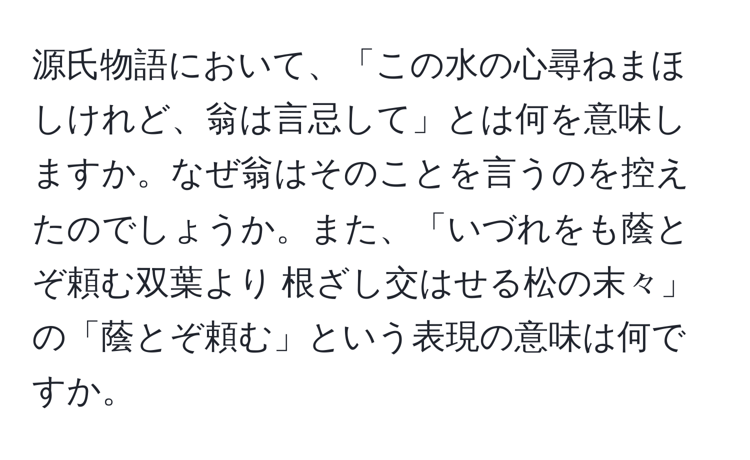 源氏物語において、「この水の心尋ねまほしけれど、翁は言忌して」とは何を意味しますか。なぜ翁はそのことを言うのを控えたのでしょうか。また、「いづれをも蔭とぞ頼む双葉より 根ざし交はせる松の末々」の「蔭とぞ頼む」という表現の意味は何ですか。