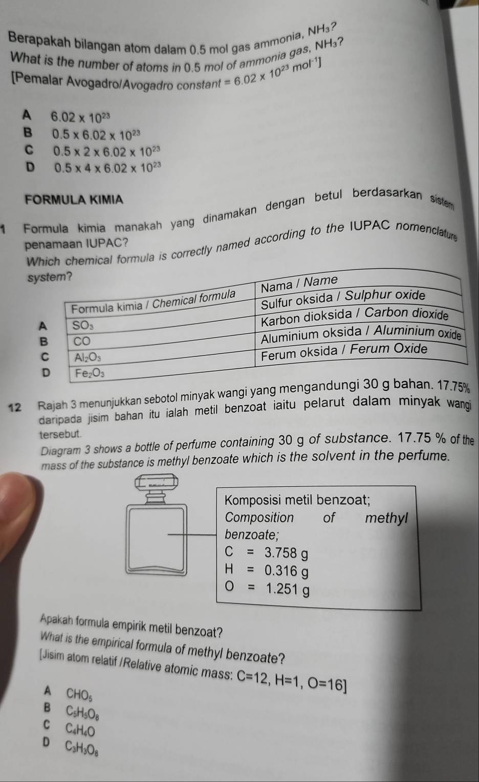 Berapakah bilangan atom dalam 0.5 mol gas ammonia, NH₃?
What is the number of atoms in 0.5 mol of ammonia gas, NH₃?
[Pemalar Avogadro/Avogadro constant
=6.02* 10^(23)mol^(-1)]
A 6.02* 10^(23)
B 0.5* 6.02* 10^(23)
C 0.5* 2* 6.02* 10^(23)
D 0.5* 4* 6.02* 10^(23)
FORMULA KIMIA
1 Formula kimia manakah yang dinamakan dengan betul berdasarkan siste
penamaan IUPAC?
cal formula is correctly named according to the IUPAC nomenclature
12 Rajah 3 menunjukkan sebotol minyak wangi yang m
daripada jisim bahan itu ialah metil benzoat iaitu pelarut dalam minyak wangi 
tersebut.
Diagram 3 shows a bottle of perfume containing 30 g of substance. 17.75 % of the
mass of the substance is methyl benzoate which is the solvent in the perfume.
Komposisi metil benzoat;
Composition of methyl
benzoate;
C=3.758g
H=0.316g
O=1.251g
Apakah formula empirik metil benzoat?
What is the empirical formula of methyl benzoate?
[Jisim atom relatif /Relative atomic mass: C=12,H=1,O=16]
A CHO_5
B C_5H_5O_8
C C_4H_4O
D C_3H_3O_8