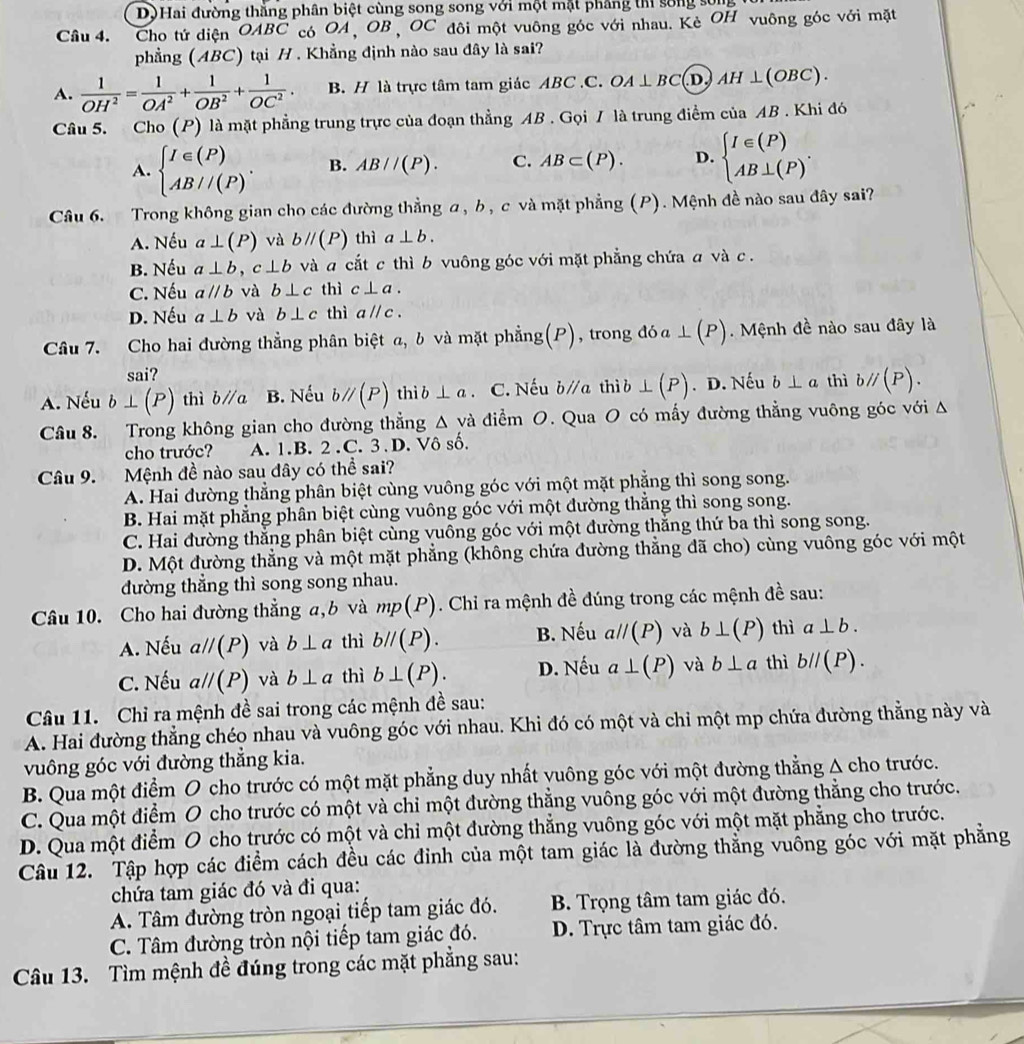 D) Hai đường thắng phân biệt cùng song song với một mặt phẳng th sống sống
Câu 4. Cho tứ diện OA BC có OA,OB, OC đôi một vuông góc với nhau. Kè OH vuông góc với mặt
phẳng (ABC) tại H . Khẳng định nào sau đây là sai?
A.  1/OH^2 = 1/OA^2 + 1/OB^2 + 1/OC^2 . B. H là trực tâm tam giác ABC.C. OA⊥ BC (D) AH⊥ (OBC).
Câu 5. Cho (P) là mặt phẳng trung trực của đoạn thẳng AB . Gọi / là trung điểm của AB . Khi đó
A. beginarrayl I∈ (P) AB//(P)endarray. . B. AB//(P). C. AB⊂ (P). D. beginarrayl I∈ (P) AB⊥ (P)endarray. .
Câu 6. Trong không gian cho các đường thẳng α, b, c và mặt phẳng (P). Mệnh đề nào sau đây sai?
A. Nếu a⊥ (P) và bparallel (P) thì a⊥ b.
B. Nếu a⊥ b,c⊥ b và a cắt c thì b vuông góc với mặt phẳng chứa a và c .
C. Nếu aparallel b và b⊥ c thì c⊥ a.
D. Nếu a⊥ b và b⊥ c thì aparallel c.
Câu 7. Cho hai đường thẳng phân biệt a, b và mặt phẳng(P), trong đóa ⊥ (P). Mệnh đề nào sau đây là
sai?
A. Nếu b⊥ (P) thì bparallel a B. Nếu bparallel (P) thi ⊥ a. C. Nếu bparallel a thì b ⊥ (P). D. Nếu b⊥ a thì bparallel (P).
Câu 8. Trong không gian cho đường thẳng △ va điểm O. Qua O có mấy đường thẳng vuông góc với A
cho trước? A. 1.B. 2.C. 3.D. Vô số.
Câu 9. Mệnh đề nào sau đây có thể sai?
A. Hai đường thẳng phân biệt cùng vuông góc với một mặt phẳng thì song song.
B. Hai mặt phẳng phân biệt cùng vuông góc với một đường thẳng thì song song.
C. Hai đường thắng phân biệt cùng vuông góc với một đường thăng thứ ba thì song song.
D. Một đường thẳng và một mặt phẳng (không chứa đường thẳng đã cho) cùng vuông góc với một
dường thẳng thì song song nhau.
Câu 10. Cho hai đường thẳng a,b và mp(P). Chi ra mệnh đề đúng trong các mệnh đề sau:
A. Nếu aparallel (P) và b⊥ a thì bparallel (P). B. Nếu aparallel (P) và b⊥ (P) thì a⊥ b.
C. Nếu aparallel (P) và b⊥ a thì b⊥ (P). D. Nếu a⊥ (P) và b⊥ a thì bparallel (P).
Câu 11. Chỉ ra mệnh đề sai trong các mệnh đề sau:
A. Hai đường thẳng chéo nhau và vuông góc với nhau. Khi đó có một và chỉ một mp chứa đường thẳng này và
vuông góc với đường thẳng kia.
B. Qua một điểm O cho trước có một mặt phẳng duy nhất yuông góc với một đường thẳng A cho trước.
C. Qua một điểm O cho trước có một và chỉ một đường thẳng vuông góc với một đường thẳng cho trước.
D. Qua một điểm O cho trước có một và chỉ một đường thẳng vuông góc với một mặt phẳng cho trước.
Câu 12. Tập hợp các điểm cách đều các đinh của một tam giác là đường thẳng vuông góc với mặt phẳng
chứa tam giác đó và đi qua:
A. Tâm đường tròn ngoại tiếp tam giác đó. B. Trọng tâm tam giác đó.
C. Tâm đường tròn nội tiếp tam giác đó. D. Trực tâm tam giác đó.
Câu 13. Tìm mệnh đề đúng trong các mặt phẳng sau:
