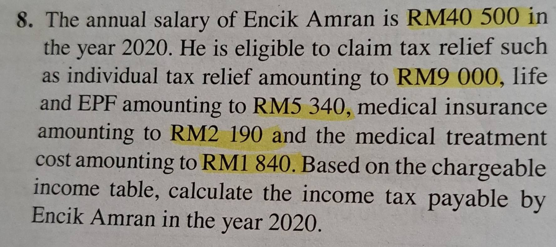 The annual salary of Encik Amran is RM40 500 in 
the year 2020. He is eligible to claim tax relief such 
as individual tax relief amounting to RM9 000, life 
and EPF amounting to RM5 340, medical insurance 
amounting to RM2 190 and the medical treatment 
cost amounting to RM1 840. Based on the chargeable 
income table, calculate the income tax payable by 
Encik Amran in the year 2020.