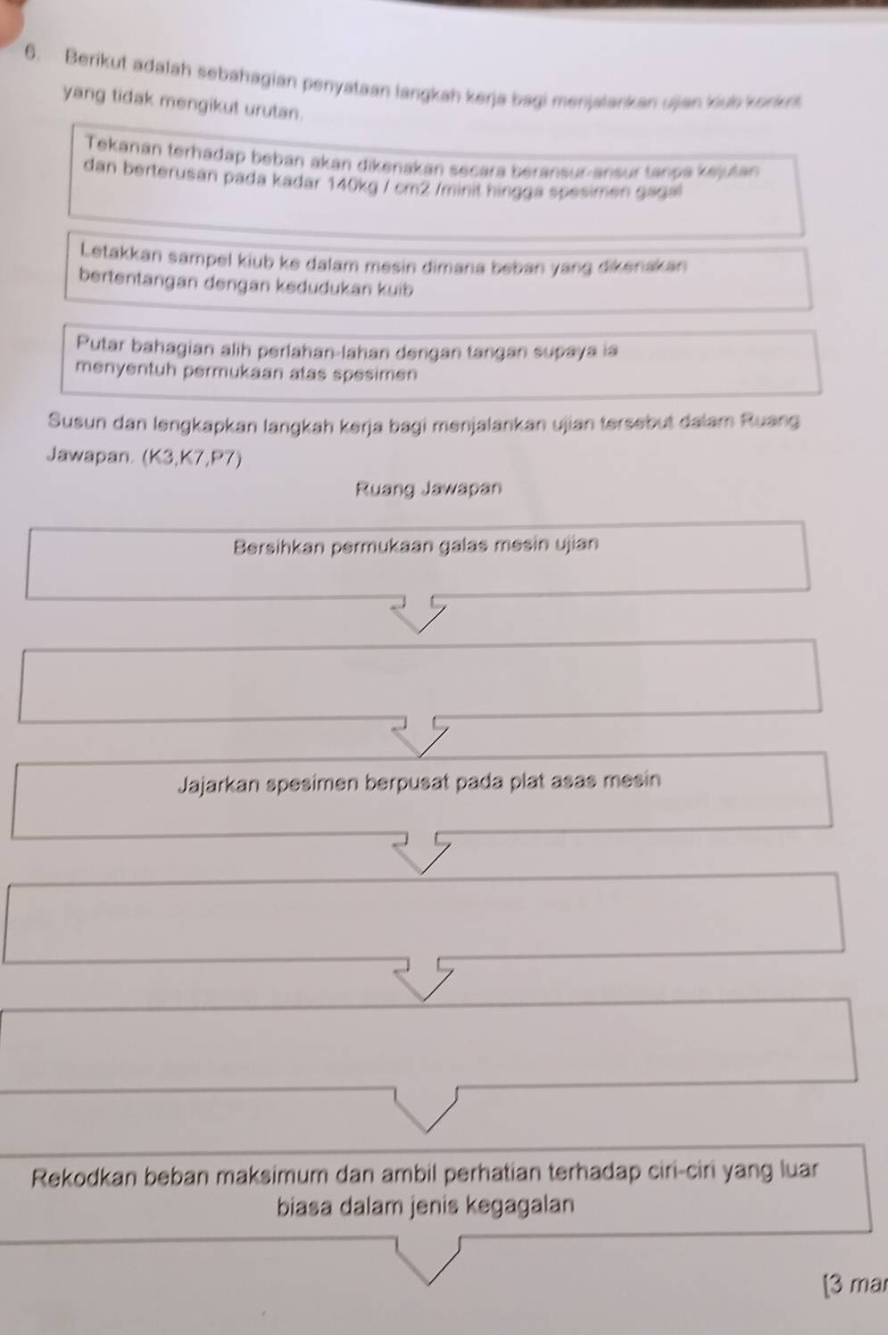 Berikut adalah sebahagian penyataan langkah kerja bagi menjalankan ujian klub konkn 
yang tidak mengikut urutan. 
Tekanán terhadap beban akan dikenakan secara beransur-ansur tanpa kejutan 
dan berterusan pada kadar 140kg / cm2 /minit hingga spesimen gagal 
Letakkan sampel kiub ke dalam mesin dimana beban yang dikenakan 
bertentangan dengan kedudukan kuib 
Putar bahagian alih perlahan-lahan dengan tangan supaya ia 
menyentuh permukaan atas spesimen 
Susun dan lengkapkan langkah kerja bagi menjalankan ujian tersebut dalam Ruang 
Jawapan. (K3,K7,P7)
Ruang Jawapan 
Bersihkan permukaan galas mesin ujian 
Jajarkan spesimen berpusat pada plat asas mesin 
Rekodkan beban maksimum dan ambil perhatian terhadap ciri-ciri yang luar 
biasa dalam jenis kegagalan 
[3 mar