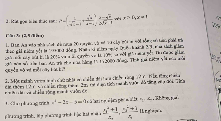 Rút gọn biểu thức sau: P=( 1/sqrt(x)-1 + sqrt(x)/x-1 ). (x-sqrt(x))/2sqrt(x)+1  với x≥ 0, x!= 1
१५> 
पण!प 
Câu 3: (2,5 điểm) 
1. Bạn An vào nhà sách để mua 20 quyển vở và 10 cây bút bi với tổng số tiền phải trả 
theo giá niêm yết là 195000 đồng. Nhân kỉ niệm ngày Quốc khánh 2/9, nhà sách giảm 
giá mỗi cây bút bi là 20% và mỗi quyển vở là 10% so với giá niêm yết. Do được giảm 
giá nên số tiền ban An trả cho cửa hàng là 172000 đồng. Tính giá niêm yết của mỗi 58
quyền vở và mỗi cây bút bi? 
2. Một mảnh vườn hình chữ nhật có chiều dài hơn chiều rộng 12m. Nếu tặng chiều 

dài thêm 12m và chiều rộng thêm 2m thì diện tích mảnh vườn đó tăng gấp đôi. Tính 
chiều dài và chiều rộng mảnh vườn đó. 
3. Cho phương trình x^2-2x-5=0 có hai nghiệm phân biệt x_1, x_2. Không giải 
phương trình, lập phương trình bậc hai nhận frac (x_1)^2+1x_2, frac (x_2)^2+1x_1 là nghiệm.