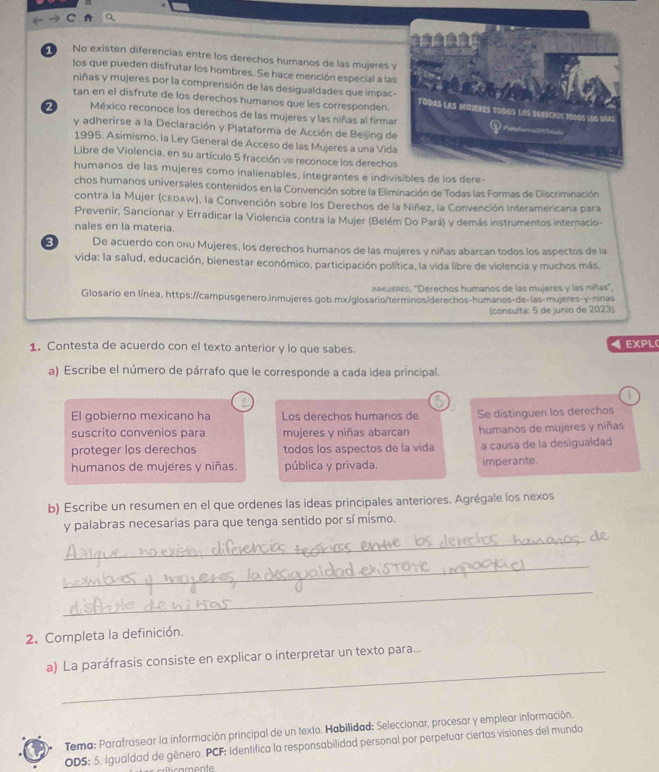 No existen diferencias entre los derechos humanos de las mujeres y
los que pueden disfrutar los hombres. Se hace mención especial a las
niñas y mujeres por la comprensión de las desigualdades que impac-
tan en el disfrute de los derechos humanos que les corresponden.
2  México reconoce los derechos de las mujeres y las niñas al firma
y adherirse a la Declaración y Plataforma de Acción de Beijing de
1995. Asimismo, la Ley General de Acceso de las Mujeres a una Vid
Libre de Violencia, en su artículo 5 fracción vi reconoce los derechos
humanos de las mujeres como inalienables, integrantes e indivisibles de los dere
chos humanos universales contenidos en la Convención sobre la Eliminación de Todas las Formas de Discriminación
contra la Mujer (cEDAW), la Convención sobre los Derechos de la Niñez, la Convención Interamericana para
Prevenir, Sancionar y Erradicar la Violencia contra la Mujer (Belém Do Pará) y demás instrumentos internacio-
nales en la materia.
3 De acuerdo con onu Mujeres, los derechos humanos de las mujeres y niñas abarcan todos los aspectos de la
vida: la salud, educación, bienestar económico, participación política, la vida libre de violencia y muchos más.
nexuzass, "Derechos humanos de las mujeres y las niñas",
Glosario en línea, https://campusgenero.inmujeres.gob.mx/glosario/terminos/derechos-humanos-de-las-mujeres-y-ninas
(consulta: 5 de junio de 2023)
4
1. Contesta de acuerdo con el texto anterior y lo que sabes. EXPL
a) Escribe el número de párrafo que le corresponde a cada idea príncipal.
?
El gobierno mexicano ha Los derechos humanos de Se distinguen los derechos
suscrito convenios para mujeres y niñas abarcan humanos de mujeres y niñas
proteger los derechos todos los aspectos de la vida a causa de la desigualdad
humanos de mujeres y niñas. pública y privada. imperante.
b) Escribe un resumen en el que ordenes las ideas principales anteriores. Agrégale los nexos
y palabras necesarias para que tenga sentido por sí mísmo.
_
_
_
2. Completa la definición.
_
a) La paráfrasis consiste en explicar o interpretar un texto para...
Tema: Parafrasear la información principal de un texto. Habilidad: Seleccionar, procesar y emplear información.
ODS; 5. Igualdad de género. PCF: Identifica la responsabilidad personal por perpetuar ciertas visiones del mundo