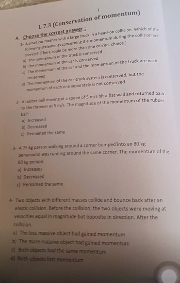 Choose the correct answer : L 7.3 (Conservation of momentum)
1- A small car meshes with a large truck in a head-on collision. Which of the
following statements concerning the momentum during the collision ar
correct? (There could be more than one correct choice.)
a) The momentum of the truck is conserved
b) The momentum of the car is conserved
c) The momentum of the car and the momentum of the truck are each
conserved
d) The momentum of the car-truck system is conserved, but the
momentum of each one separately is not conserved
2- A rubber ball moving at a speed of 5 m/s hit a flat wall and returned back
to the thrower at 5 m/s. The magnitude of the momentum of the rubber
ball:
a) Increased
b) Decreased
c) Remained the same
3- A 75 kg person walking around a corner bumped into an 80 kg
personwho was running around the same corner. The momentum of the
80 kg person:
a) Increases
b) Decreased
c) Remained the same
4- Two objects with different masses collide and bounce back after an
elastic collision. Before the collision, the two objects were moving at
velocities equal in magnitude but opposite in direction. After the
collision:
a) The less massive object had gained momentum
b) The more massive object had gained momentum
c) Both objects had the same momentum
d) Both objects lost momentum