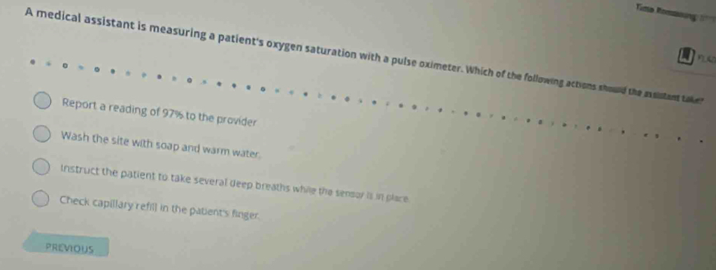 A medical assistant is measuring a patient's oxygen saturation with a pulse oximeter. Which of the following actions should the assistant taker
Report a reading of 97% to the provider
Wash the site with soap and warm water.
Instruct the patient to take several deep breaths while the sensor is in place
Check capillary refill in the patient's finger.
PREVIOUS