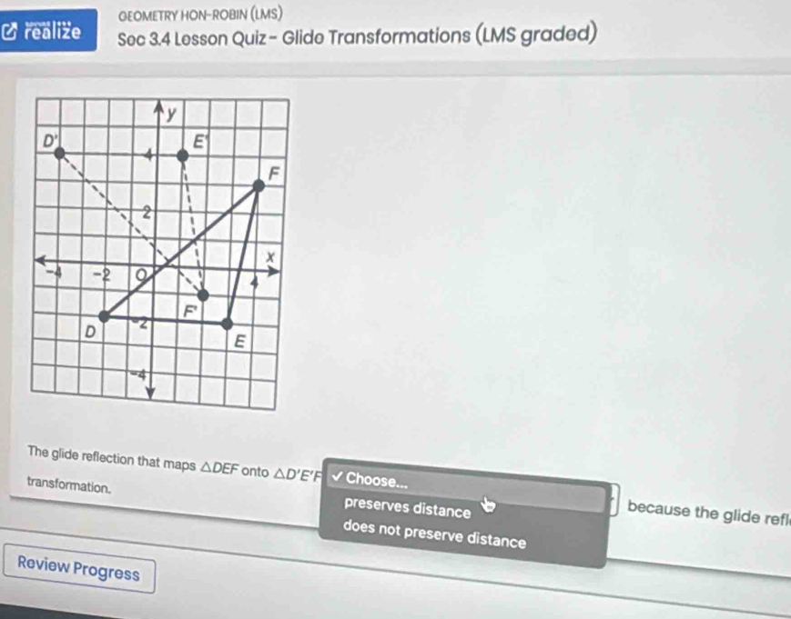 GEOMETRY HON-ROBIN (LMS)
C realize Sec 3.4 Lesson Quiz- Glide Transformations (LMS graded)
The glide reflection that maps △ DEF onto △ D'E'F √ Choose... because the glide refl
transformation. preserves distance
does not preserve distance
Review Progress