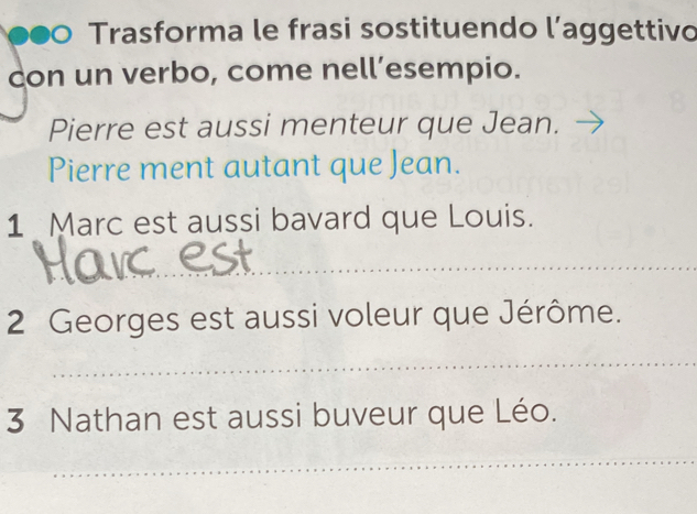 Trasforma le frasi sostituendo l’aggettivo 
con un verbo, come nell’esempio. 
Pierre est aussi menteur que Jean. 
Pierre ment autant que Jean. 
1 Marc est aussi bavard que Louis. 
2 Georges est aussi voleur que Jérôme. 
3 Nathan est aussi buveur que Léo.