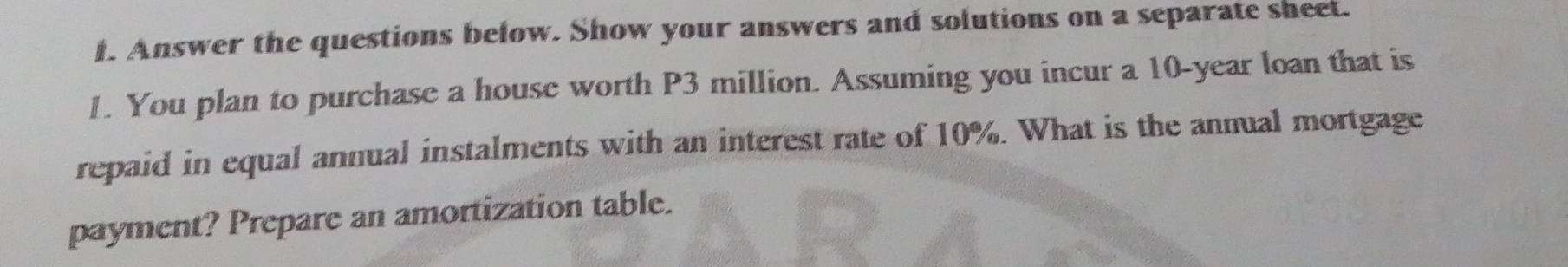 Answer the questions below. Show your answers and solutions on a separate sheet. 
1. You plan to purchase a house worth P3 million. Assuming you incur a 10-year loan that is 
repaid in equal annual instalments with an interest rate of 10%. What is the annual mortgage 
payment? Prepare an amortization table.