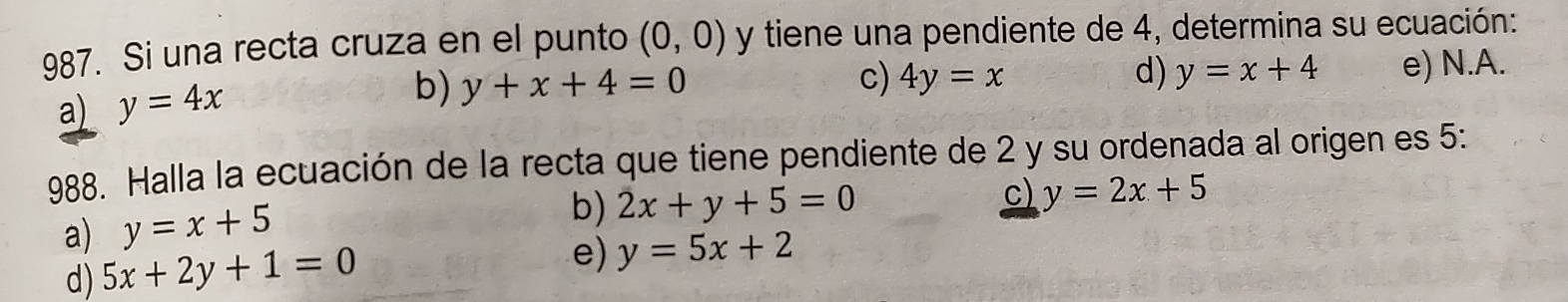 Si una recta cruza en el punto (0,0) y tiene una pendiente de 4, determina su ecuación:
a) y=4x
b) y+x+4=0 c) 4y=x d) y=x+4 e) N.A.
988. Halla la ecuación de la recta que tiene pendiente de 2 y su ordenada al origen es 5 :
c) y=2x+5
a) y=x+5
b) 2x+y+5=0
d) 5x+2y+1=0
e) y=5x+2