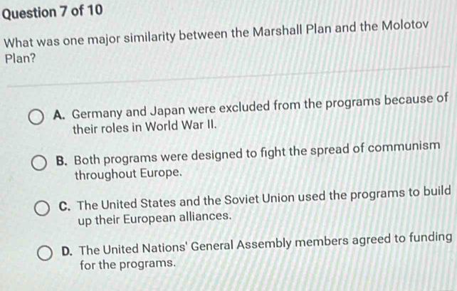 What was one major similarity between the Marshall Plan and the Molotov
Plan?
A. Germany and Japan were excluded from the programs because of
their roles in World War II.
B. Both programs were designed to fight the spread of communism
throughout Europe.
C. The United States and the Soviet Union used the programs to build
up their European alliances.
D. The United Nations' General Assembly members agreed to funding
for the programs.