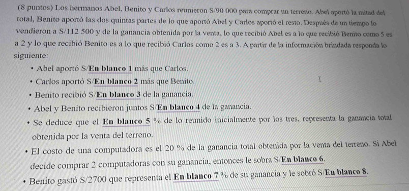 (8 puntos) Los hermanos Abel, Benito y Carlos reunieron S/90 000 para comprar un terreno. Abel aportó la mitad del
total, Benito aportó las dos quintas partes de lo que aportó Abel y Carlos aportó el resto. Después de un tiempo lo
vendieron a S/112 500 y de la ganancia obtenida por la venta, lo que recibió Abel es a lo que recibió Benito como 5 es
a 2 y lo que recibió Benito es a lo que recibió Carlos como 2 es a 3. A partir de la información brindada responda lo
siguiente:
Abel aportó S/En blanco 1 más que Carlos.
Carlos aportó S/En blanco 2 más que Benito.
Benito recibió S/En bIanco 3 de la ganancia.
Abel y Benito recibieron juntos S/En blanco 4 de la ganancia.
Se deduce que el En blanco_ 5 % de lo reunido inicialmente por los tres, representa la ganancia total
obtenida por la venta del terreno.
El costo de una computadora es el 20 % de la ganancia total obtenida por la venta del terreno. Si Abel
decide comprar 2 computadoras con su ganancia, entonces le sobra S/En blanco 6.
Benito gastó S/ 2700 que representa el En blanco 7 % de su ganancia y le sobró S/En blanco 8.