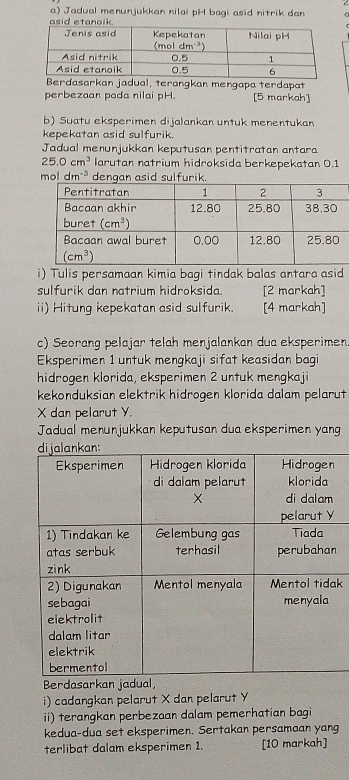 Jadual menunjukkan nilai pH bagi asid nitrik dan G
Berdasarkan jadual, terangkan mengapa terdapat
perbezaan pada nilai pH. [5 markah]
b) Suatu eksperimen dijalankan untuk menentukan
kepekatan asid sulfurik.
Jadual menunjukkan keputusan pentitratan antara
25.0cm^3 larutan natrium hidroksida berkepekatan 0.1
oldm^(-3) dengan asid sulfurik.
i) Tulis persamaan kimia bagi tindak balas antara asid
sulfurik dan natrium hidroksida. [2 markah]
ii) Hitung kepekatan asid sulfurik. [4 markah]
c) Seorang pelajar telah menjalankan dua eksperimen.
Eksperimen 1 untuk mengkaji sifat keasidan bagi
hidrogen klorida, eksperimen 2 untuk mengkaji
kekonduksian elektrik hidrogen klorida dalam pelarut
X dan pelarut Y.
Jadual menunjukkan keputusan dua eksperimen yang
n
k
Berdasarkan jadua
i) cadangkan pelarut X dan pelarut Y
ii) terangkan perbezaan dalam pemerhatian bagi
kedua-dua set eksperimen. Sertakan persamaan yang
terlibat dalam eksperimen 1. [10 markah]