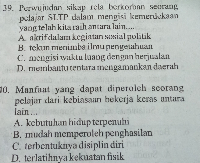 Perwujudan sikap rela berkorban seorang
pelajar SLTP dalam mengisi kemerdekaan
yang telah kita raih antara lain....
A. aktif dalam kegiatan sosial politik
B. tekun menimba ilmu pengetahuan
C. mengisi waktu luang dengan berjualan
D. membantu tentara mengamankan daerah
40. Manfaat yang dapat diperoleh seorang
pelajar dari kebiasaan bekerja keras antara
lain ...
A. kebutuhan hidup terpenuhi
B. mudah memperoleh penghasilan
C. terbentuknya disiplin diri
D. terlatihnya kekuatan fisik